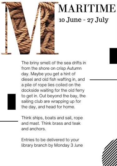 The briny smell of the sea drifts in from the shore on crisp Autumn day. Maybe you get a hint of diesel and old fish wafting in, and a pile of rope lies coiled on the dockside waiting for the old ferry to get in. Out beyond the bay, the sailing club are wrapping up for the day, and head for home.  Think ships, boats and sail, rope and mast. Think brass and teak and anchors.  Entries to be delivered to your library branch by Monday 3 June