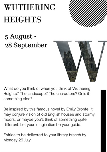 What do you think of when you think of Wuthering Heights? The landscape? The characters? Or is it something else?  Be inspired by this famous novel by Emily Bronte. It may conjure vision of old English houses and stormy moors, or maybe you’ll think of something quite different. Let your imagination be your guide.  Entries to be delivered to your library branch by Monday 29 July